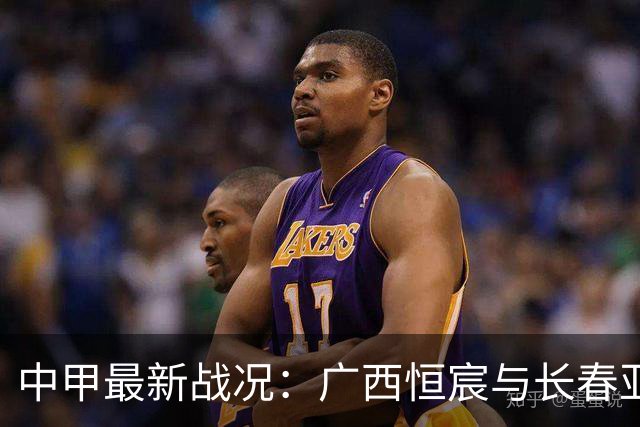 中甲最新战况：广西恒宸与长春亚泰战平，大连鲲城等球队表现回顾