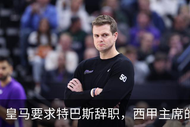 皇马要求特巴斯辞职，西甲主席的回应引发更大波澜